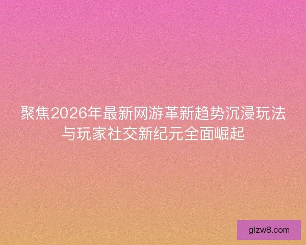 聚焦2026年最新网游革新趋势沉浸玩法与玩家社交新纪元全面崛起