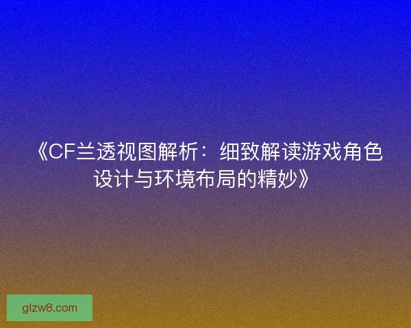 《CF兰透视图解析：细致解读游戏角色设计与环境布局的精妙》