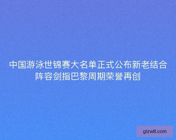 中国游泳世锦赛大名单正式公布新老结合阵容剑指巴黎周期荣誉再创 中国游泳世锦赛大名单正式公布新老结合阵容剑指巴黎周期荣誉再创