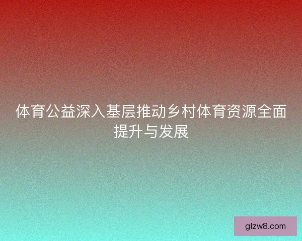 体育公益深入基层推动乡村体育资源全面提升与发展