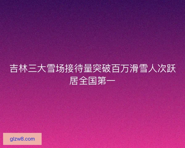 吉林三大雪场接待量突破百万滑雪人次跃居全国第一