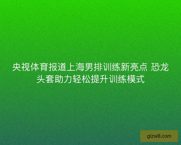 央视体育报道上海男排训练新亮点 恐龙头套助力轻松提升训练模式