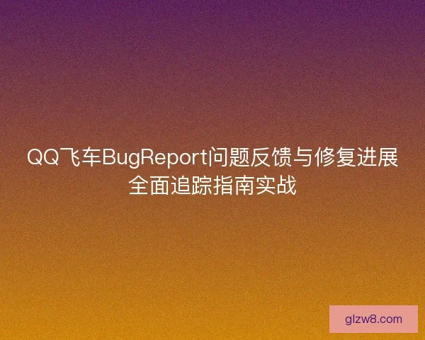 QQ飞车BugReport问题反馈与修复进展全面追踪指南实战