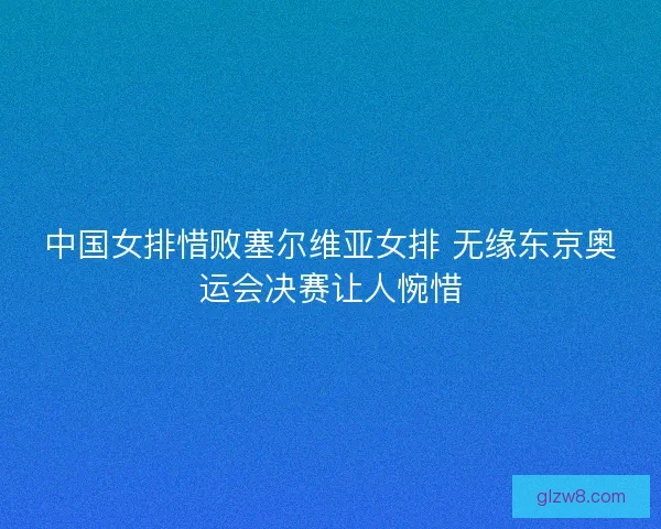 中国女排惜败塞尔维亚女排 无缘东京奥运会决赛让人惋惜