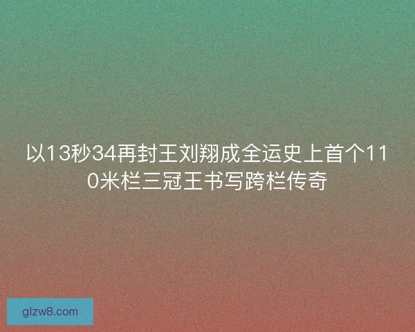 以13秒34再封王刘翔成全运史上首个110米栏三冠王书写跨栏传奇