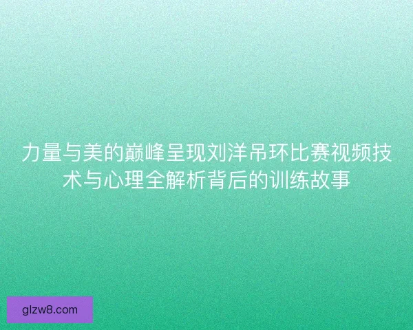 力量与美的巅峰呈现刘洋吊环比赛视频技术与心理全解析背后的训练故事