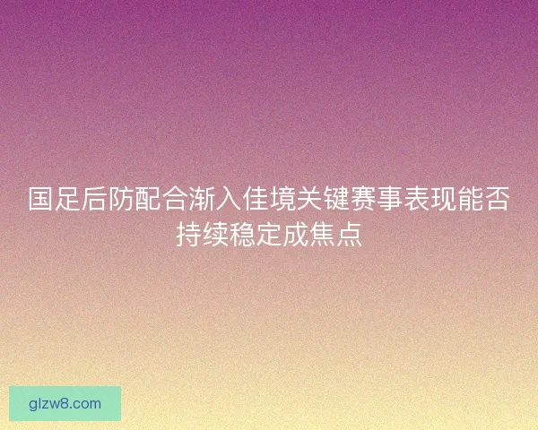 国足后防配合渐入佳境关键赛事表现能否持续稳定成焦点