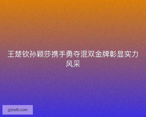 王楚钦孙颖莎携手勇夺混双金牌彰显实力风采 王楚钦孙颖莎携手勇夺混双金牌彰显实力风采