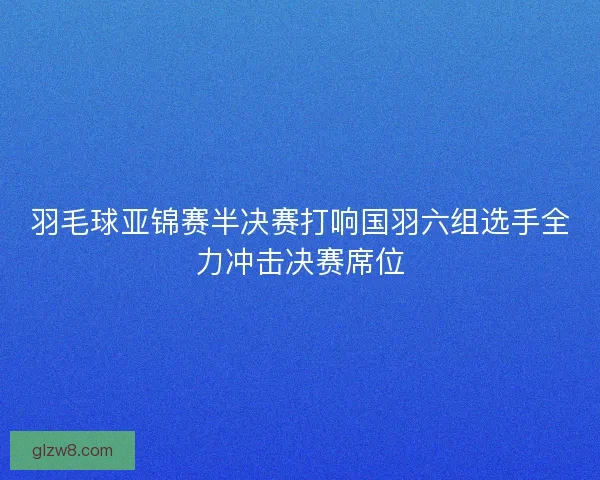 羽毛球亚锦赛半决赛打响国羽六组选手全力冲击决赛席位
