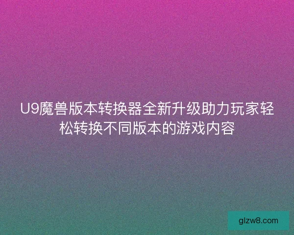 U9魔兽版本转换器全新升级助力玩家轻松转换不同版本的游戏内容