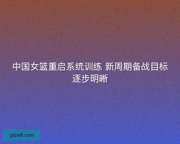 中国女篮重启系统训练 新周期备战目标逐步明晰