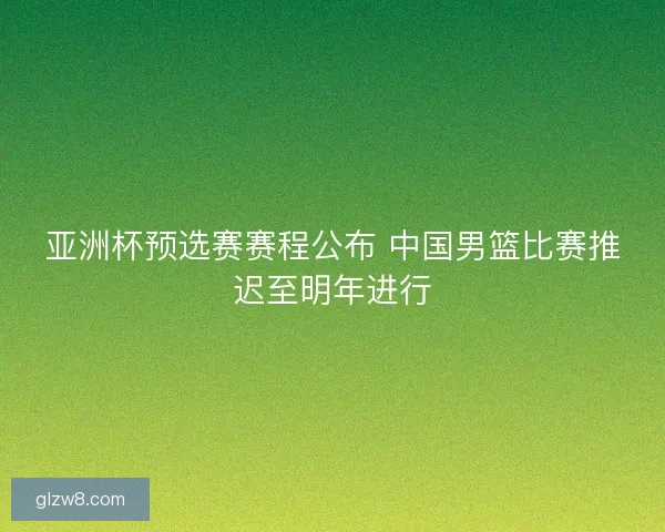 亚洲杯预选赛赛程公布 中国男篮比赛推迟至明年进行