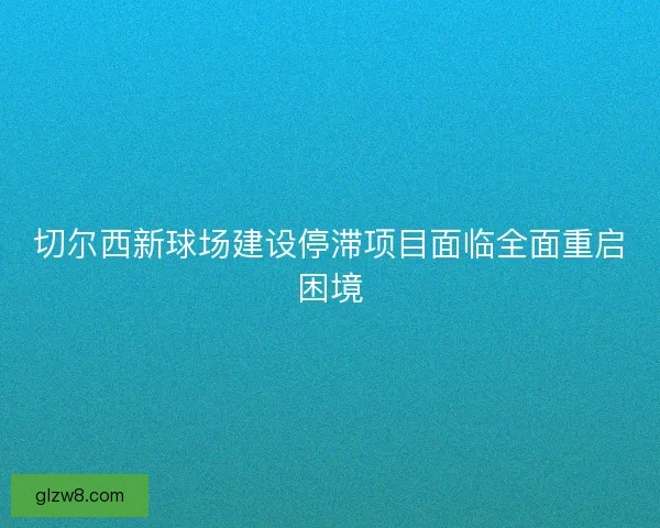切尔西新球场建设停滞项目面临全面重启困境