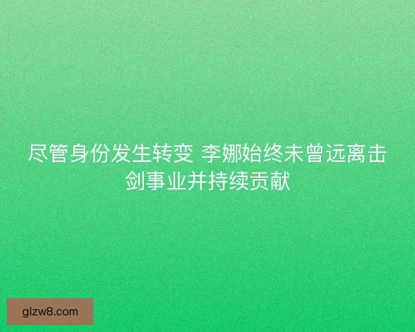 尽管身份发生转变 李娜始终未曾远离击剑事业并持续贡献