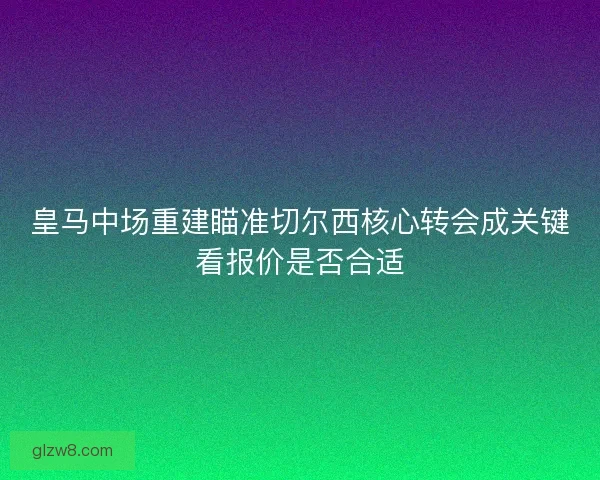 皇马中场重建瞄准切尔西核心转会成关键看报价是否合适