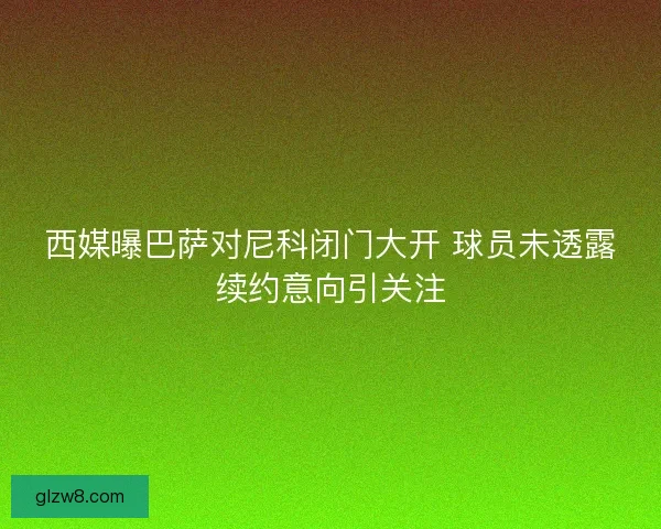 西媒曝巴萨对尼科闭门大开 球员未透露续约意向引关注