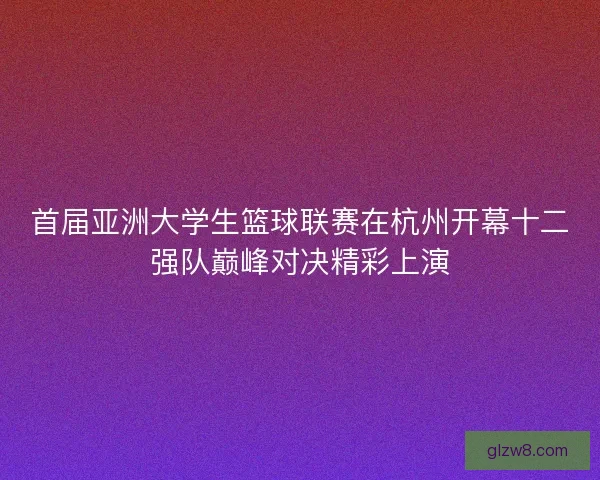 首届亚洲大学生篮球联赛在杭州开幕十二强队巅峰对决精彩上演