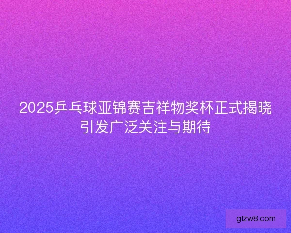 2025乒乓球亚锦赛吉祥物奖杯正式揭晓引发广泛关注与期待 2025乒乓球亚锦赛吉祥物奖杯正式揭晓引发广泛关注与期待