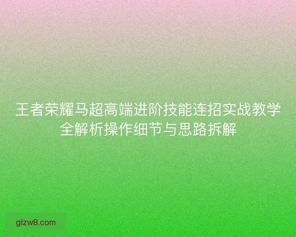 王者荣耀马超高端进阶技能连招实战教学全解析操作细节与思路拆解
