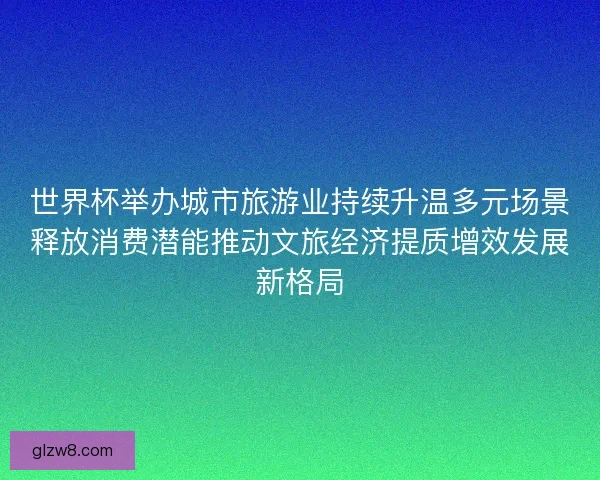 世界杯举办城市旅游业持续升温多元场景释放消费潜能推动文旅经济提质增效发展新格局 世界杯举办城市旅游业持续升温多元场景释放消费潜能推动文旅经济提质增效发展新格局