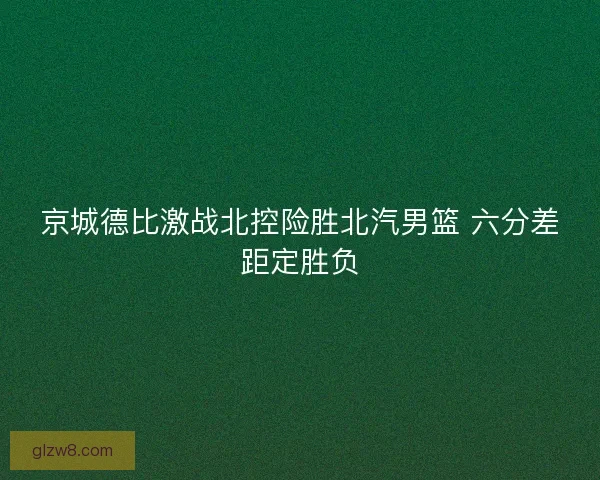 京城德比激战北控险胜北汽男篮 六分差距定胜负 京城德比激战北控险胜北汽男篮 六分差距定胜负