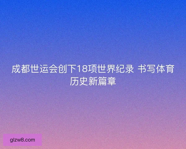 成都世运会创下18项世界纪录 书写体育历史新篇章