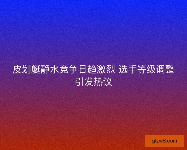 皮划艇静水竞争日趋激烈 选手等级调整引发热议 皮划艇静水竞争日趋激烈 选手等级调整引发热议