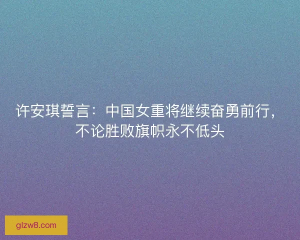 许安琪誓言:中国女重将继续奋勇前行,不论胜败旗帜永不低头 许安琪誓言:中国女重将继续奋勇前行,不论胜败旗帜永不低头