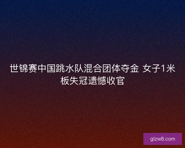 世锦赛中国跳水队混合团体夺金 女子1米板失冠遗憾收官