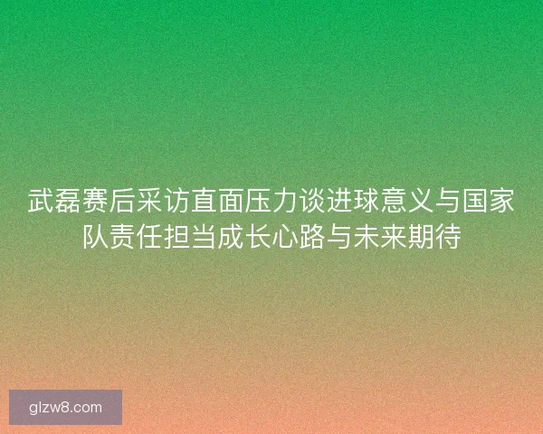 武磊赛后采访直面压力谈进球意义与国家队责任担当成长心路与未来期待 武磊赛后采访直面压力谈进球意义与国家队责任担当成长心路与未来期待