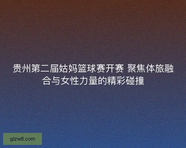 贵州第二届姑妈篮球赛开赛 聚焦体旅融合与女性力量的精彩碰撞