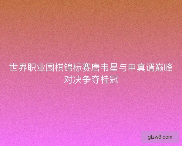 世界职业围棋锦标赛唐韦星与申真谞巅峰对决争夺桂冠 世界职业围棋锦标赛唐韦星与申真谞巅峰对决争夺桂冠