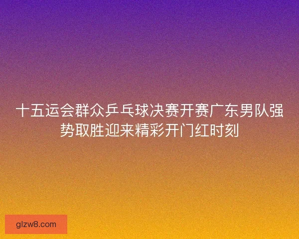 十五运会群众乒乓球决赛开赛广东男队强势取胜迎来精彩开门红时刻 十五运会群众乒乓球决赛开赛广东男队强势取胜迎来精彩开门红时刻