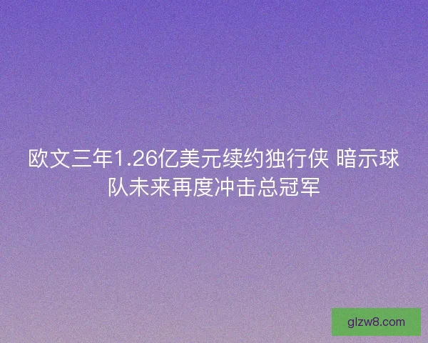 欧文三年1.26亿美元续约独行侠 暗示球队未来再度冲击总冠军 欧文三年1.26亿美元续约独行侠 暗示球队未来再度冲击总冠军