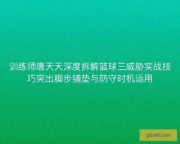 训练师唐天天深度拆解篮球三威胁实战技巧突出脚步铺垫与防守时机运用