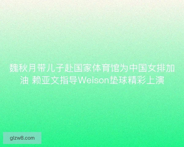 魏秋月带儿子赴国家体育馆为中国女排加油 赖亚文指导Weison垫球精彩上演