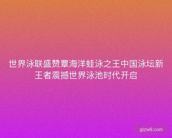 世界泳联盛赞覃海洋蛙泳之王中国泳坛新王者震撼世界泳池时代开启
