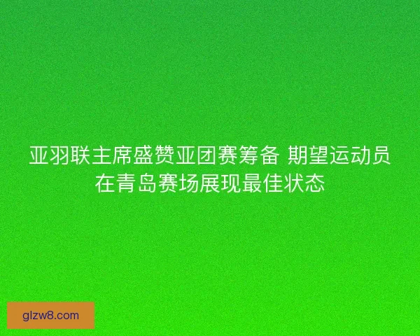 亚羽联主席盛赞亚团赛筹备 期望运动员在青岛赛场展现最佳状态