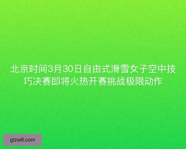 北京时间3月30日自由式滑雪女子空中技巧决赛即将火热开赛挑战极限动作