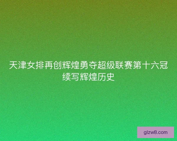 天津女排再创辉煌勇夺超级联赛第十六冠续写辉煌历史