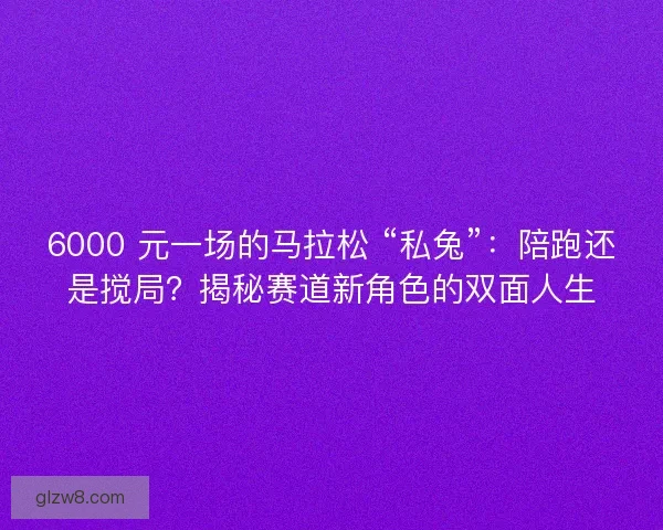 6000 元一场的马拉松 “私兔”：陪跑还是搅局？揭秘赛道新角色的双面人生