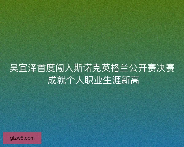 吴宜泽首度闯入斯诺克英格兰公开赛决赛 成就个人职业生涯新高 吴宜泽首度闯入斯诺克英格兰公开赛决赛 成就个人职业生涯新高
